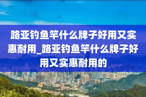 路亞釣魚竿什么牌子好用又實(shí)惠耐用_路亞釣魚竿什么牌子好用又實(shí)惠耐用的-第1張圖片-姜太公愛釣魚