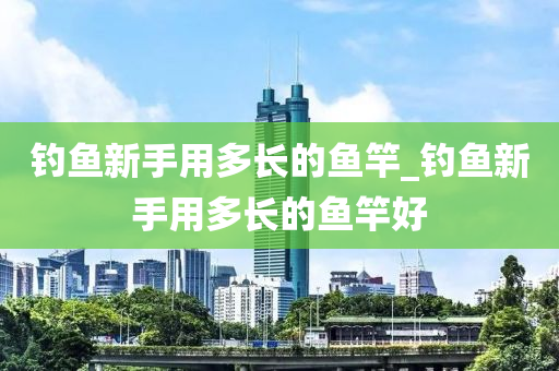 釣魚新手用多長的魚竿_釣魚新手用多長的魚竿好-第1張圖片-姜太公愛釣魚