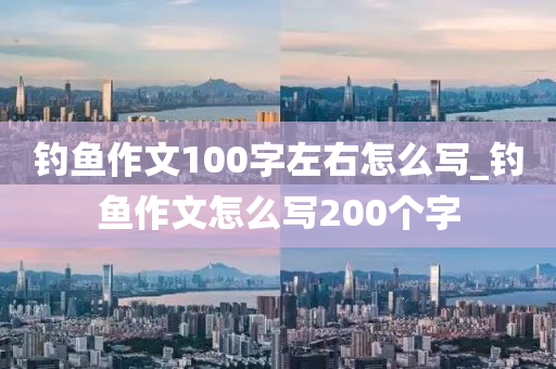 釣魚作文100字左右怎么寫_釣魚作文怎么寫200個字-第1張圖片-姜太公愛釣魚