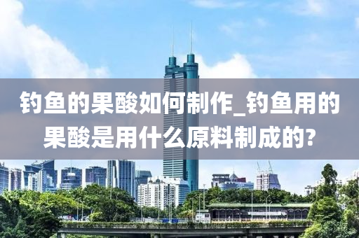 釣魚的果酸如何制作_釣魚用的果酸是用什么原料制成的?-第1張圖片-姜太公愛釣魚