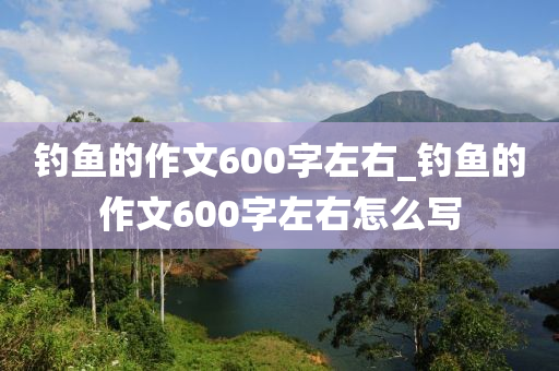 釣魚的作文600字左右_釣魚的作文600字左右怎么寫-第1張圖片-姜太公愛釣魚