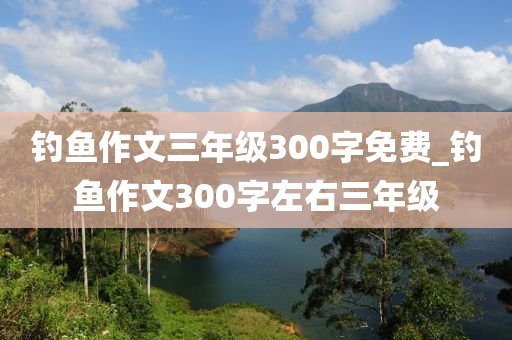 釣魚作文三年級(jí)300字免費(fèi)_釣魚作文300字左右三年級(jí)-第1張圖片-姜太公愛(ài)釣魚