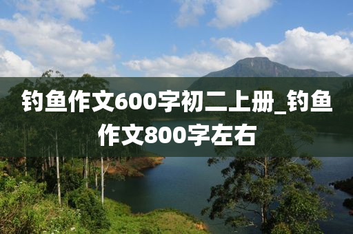 釣魚作文600字初二上冊_釣魚作文800字左右-第1張圖片-姜太公愛釣魚