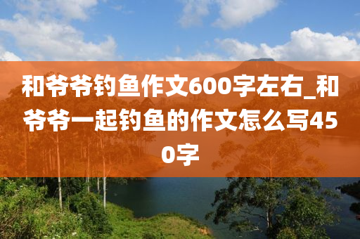 和爺爺釣魚作文600字左右_和爺爺一起釣魚的作文怎么寫450字-第1張圖片-姜太公愛釣魚