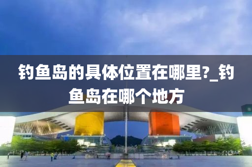 釣魚島的具體位置在哪里?_釣魚島在哪個地方-第1張圖片-姜太公愛釣魚