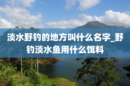 淡水野釣的地方叫什么名字_野釣淡水魚用什么餌料-第1張圖片-姜太公愛(ài)釣魚