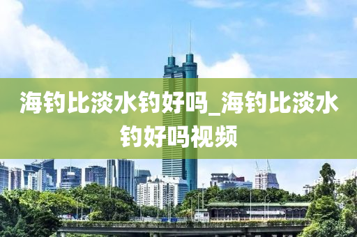 海釣比淡水釣好嗎_海釣比淡水釣好嗎視頻-第1張圖片-姜太公愛釣魚