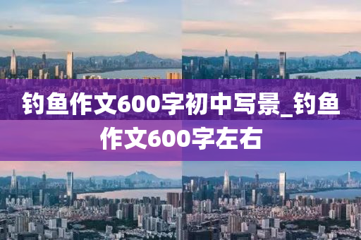 釣魚(yú)作文600字初中寫(xiě)景_釣魚(yú)作文600字左右-第1張圖片-姜太公愛(ài)釣魚(yú)