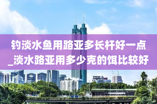 釣淡水魚用路亞多長(zhǎng)桿好一點(diǎn)_淡水路亞用多少克的餌比較好-第1張圖片-姜太公愛釣魚