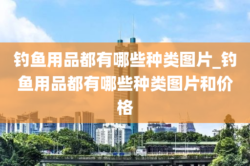 釣魚用品都有哪些種類圖片_釣魚用品都有哪些種類圖片和價(jià)格-第1張圖片-姜太公愛釣魚