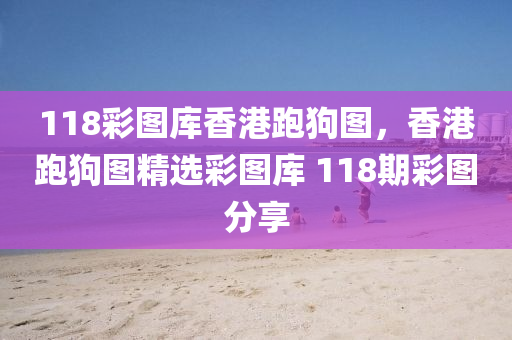 118彩圖庫香港跑狗圖，香港跑狗圖精選彩圖庫 118期彩圖分享