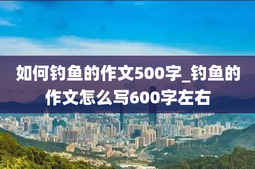 如何釣魚的作文500字_釣魚的作文怎么寫600字左右-第1張圖片-姜太公愛釣魚