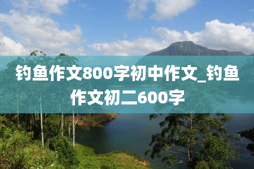 釣魚作文800字初中作文_釣魚作文初二600字-第1張圖片-姜太公愛釣魚