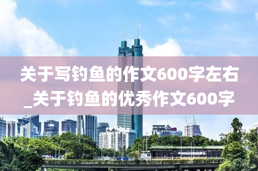 關(guān)于寫釣魚的作文600字左右_關(guān)于釣魚的優(yōu)秀作文600字-第1張圖片-姜太公愛釣魚