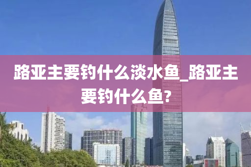 路亞主要釣什么淡水魚_路亞主要釣什么魚?-第1張圖片-姜太公愛釣魚