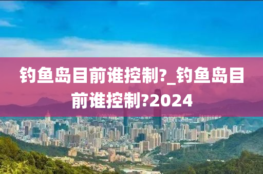 釣魚(yú)島目前誰(shuí)控制?_釣魚(yú)島目前誰(shuí)控制?2024-第1張圖片-姜太公愛(ài)釣魚(yú)