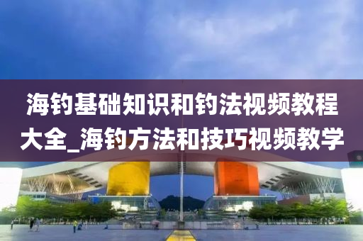 海釣基礎知識和釣法視頻教程大全_海釣方法和技巧視頻教學-第1張圖片-姜太公愛釣魚