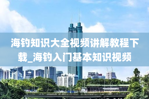 海釣知識大全視頻講解教程下載_海釣入門基本知識視頻-第1張圖片-姜太公愛釣魚