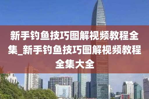 新手釣魚技巧圖解視頻教程全集_新手釣魚技巧圖解視頻教程全集大全