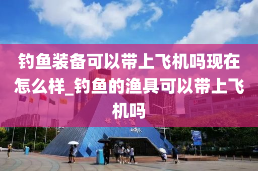 釣魚裝備可以帶上飛機嗎現(xiàn)在怎么樣_釣魚的漁具可以帶上飛機嗎-第1張圖片-姜太公愛釣魚