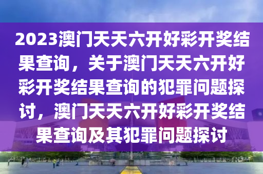 2023澳門天天六開(kāi)好彩開(kāi)獎(jiǎng)結(jié)果查詢，關(guān)于澳門天天六開(kāi)好彩開(kāi)獎(jiǎng)結(jié)果查詢的犯罪問(wèn)題探討，澳門天天六開(kāi)好彩開(kāi)獎(jiǎng)結(jié)果查詢及其犯罪問(wèn)題探討-第1張圖片-姜太公愛(ài)釣魚(yú)