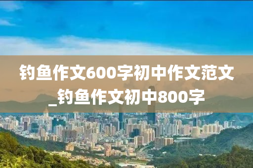 釣魚作文600字初中作文范文_釣魚作文初中800字-第1張圖片-姜太公愛釣魚