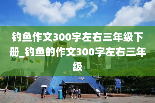 釣魚作文300字左右三年級下冊_釣魚的作文300字左右三年級-第1張圖片-姜太公愛釣魚