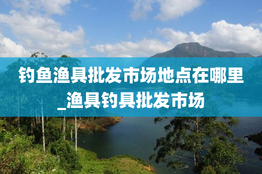 釣魚漁具批發(fā)市場(chǎng)地點(diǎn)在哪里_漁具釣具批發(fā)市場(chǎng)-第1張圖片-姜太公愛釣魚