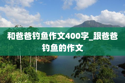 和爸爸釣魚作文400字_跟爸爸釣魚的作文-第1張圖片-姜太公愛釣魚