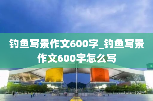 釣魚寫景作文600字_釣魚寫景作文600字怎么寫-第1張圖片-姜太公愛釣魚