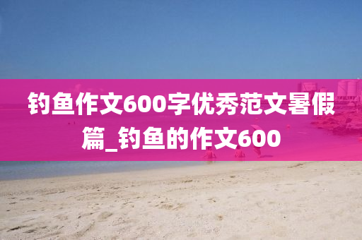 釣魚作文600字優(yōu)秀范文暑假篇_釣魚的作文600-第1張圖片-姜太公愛釣魚