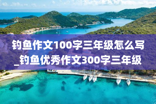 釣魚作文100字三年級怎么寫_釣魚優(yōu)秀作文300字三年級-第1張圖片-姜太公愛釣魚