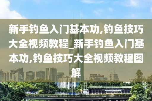 新手釣魚入門基本功,釣魚技巧大全視頻教程_新手釣魚入門基本功,釣魚技巧大全視頻教程圖解