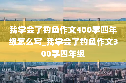 我學(xué)會了釣魚作文400字四年級怎么寫_我學(xué)會了釣魚作文300字四年級-第1張圖片-姜太公愛釣魚