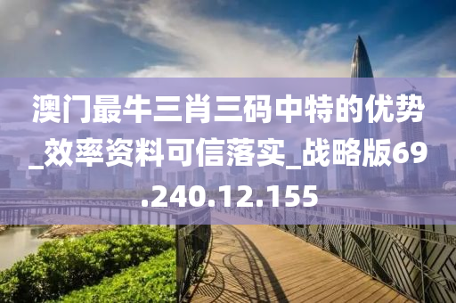 澳門最牛三肖三碼中特的優(yōu)勢_效率資料可信落實_戰(zhàn)略版69.240.12.155-第1張圖片-姜太公愛釣魚