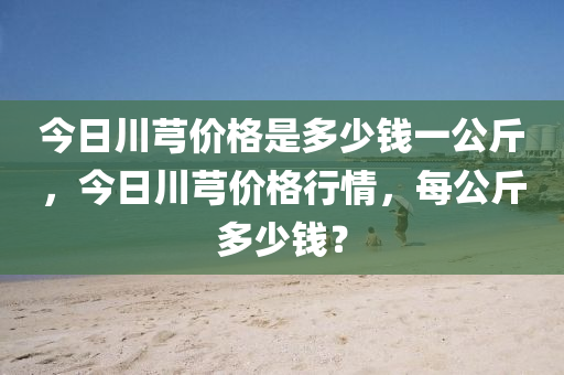 今日川芎價(jià)格是多少錢一公斤，今日川芎價(jià)格行情，每公斤多少錢？-第1張圖片-姜太公愛釣魚