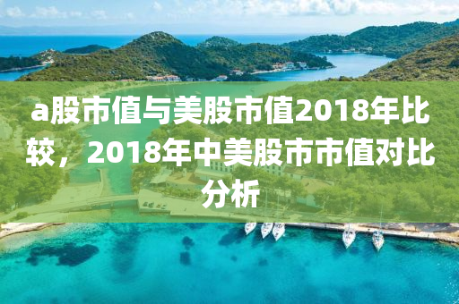 a股市值與美股市值2018年比較，2018年中美股市市值對(duì)比分析-第1張圖片-姜太公愛釣魚