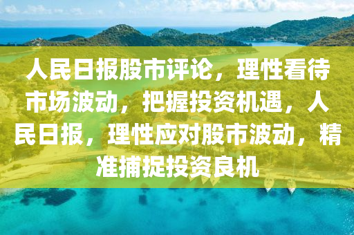 人民日報(bào)股市評論，理性看待市場波動，把握投資機(jī)遇，人民日報(bào)，理性應(yīng)對股市波動，精準(zhǔn)捕捉投資良機(jī)