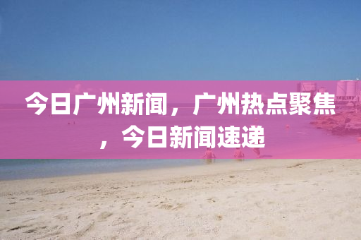 今日廣州新聞，廣州熱點(diǎn)聚焦，今日新聞速遞-第1張圖片-姜太公愛釣魚