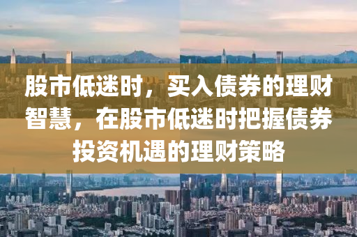 股市低迷時(shí)，買入債券的理財(cái)智慧，在股市低迷時(shí)把握債券投資機(jī)遇的理財(cái)策略-第1張圖片-姜太公愛釣魚