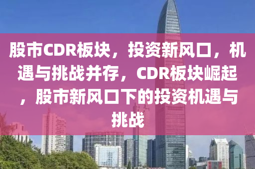 股市CDR板塊，投資新風(fēng)口，機(jī)遇與挑戰(zhàn)并存，CDR板塊崛起，股市新風(fēng)口下的投資機(jī)遇與挑戰(zhàn)-第1張圖片-姜太公愛(ài)釣魚(yú)