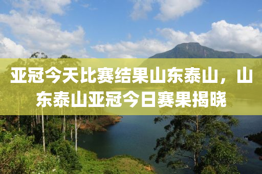 亞冠今天比賽結(jié)果山東泰山，山東泰山亞冠今日賽果揭曉-第1張圖片-姜太公愛釣魚