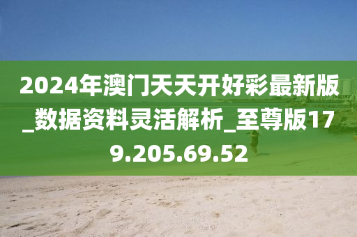 2024年澳門天天開好彩最新版_數(shù)據(jù)資料靈活解析_至尊版179.205.69.52