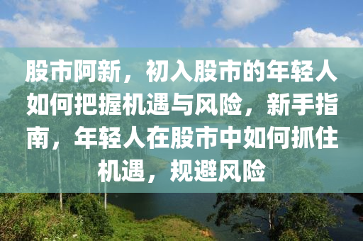 股市阿新，初入股市的年輕人如何把握機遇與風險，新手指南，年輕人在股市中如何抓住機遇，規(guī)避風險-第1張圖片-姜太公愛釣魚