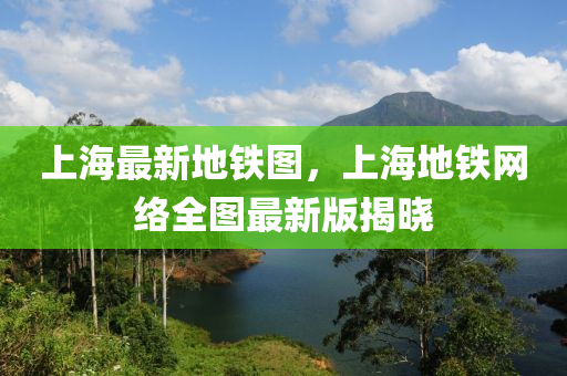 上海最新地鐵圖，上海地鐵網(wǎng)絡(luò)全圖最新版揭曉