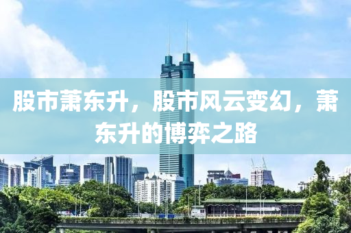 股市蕭東升，股市風(fēng)云變幻，蕭東升的博弈之路-第1張圖片-姜太公愛釣魚