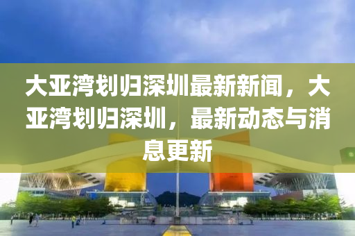 大亞灣劃歸深圳最新新聞，大亞灣劃歸深圳，最新動態(tài)與消息更新-第1張圖片-姜太公愛釣魚