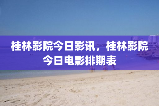 桂林影院今日影訊，桂林影院今日電影排期表-第1張圖片-姜太公愛釣魚