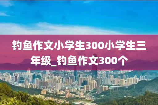 釣魚作文小學生300小學生三年級_釣魚作文300個-第1張圖片-姜太公愛釣魚