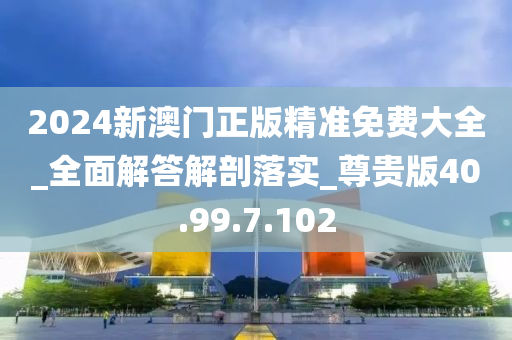 2024新澳門正版精準(zhǔn)免費大全_全面解答解剖落實_尊貴版40.99.7.102